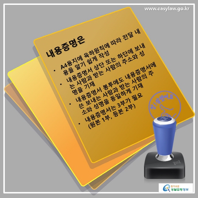 내용증명은 • A4용지에 육하원칙에 따라 전달 내용을 알기 쉽게 작성 • 내용증명서 상단 또는 하단에 보내는 사람과 받는 사람의 주소와 성명을 기재 • 내요증명서 봉투에도 내용증명서에 쓴 보내는 사람과 받는 사람의 주소와 성명을 동일하게 기재 • 내용증명서는 3부가 필요(원본 1부, 등본 2부)